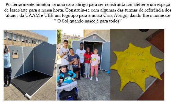 Montou-se 1casa abrigo para ser construído um atelier e 1espaço de lazer/arte para a horta. Construiu-se com algumas das turmas de referência dos alunos da UAAM e UEE um logótipo para a nossa Casa Abrigo, dando-lhe o nome de “ O Sol quando nasce é p tds"